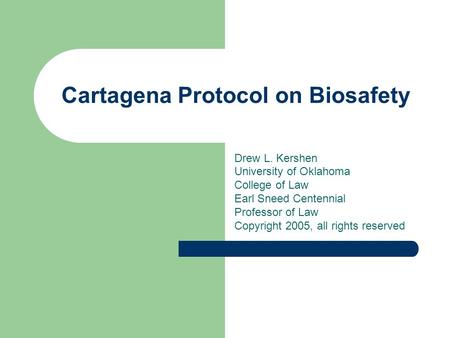Cartagena Protocol on Biosafety Drew L. Kershen University of Oklahoma College of Law Earl Sneed Centennial Professor of Law Copyright 2005, all rights.