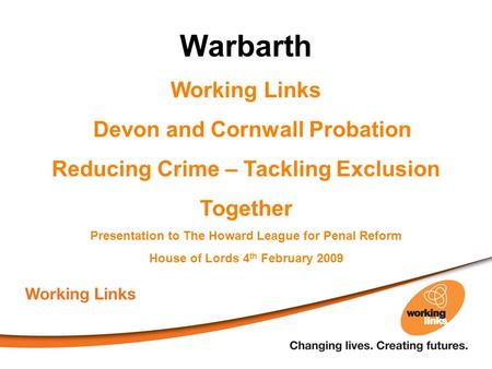 Warbarth Working Links Devon and Cornwall Probation Reducing Crime – Tackling Exclusion Together Presentation to The Howard League for Penal Reform House.