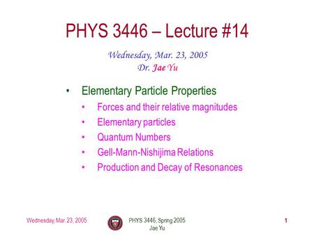 Wednesday, Mar. 23, 2005PHYS 3446, Spring 2005 Jae Yu 1 PHYS 3446 – Lecture #14 Wednesday, Mar. 23, 2005 Dr. Jae Yu Elementary Particle Properties Forces.