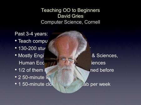 Teaching OO to Beginners David Gries Computer Science, Cornell Past 3-4 years: Teach computing using Java 130-200 students each semester Mostly Engineering,