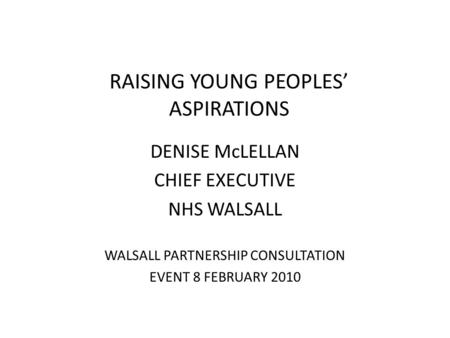 RAISING YOUNG PEOPLES’ ASPIRATIONS DENISE McLELLAN CHIEF EXECUTIVE NHS WALSALL WALSALL PARTNERSHIP CONSULTATION EVENT 8 FEBRUARY 2010.
