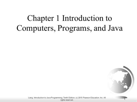 Liang, Introduction to Java Programming, Tenth Edition, (c) 2015 Pearson Education, Inc. All rights reserved. 1 Chapter 1 Introduction to Computers, Programs,