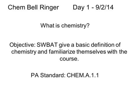 Chem Bell RingerDay 1 - 9/2/14 What is chemistry? Objective: SWBAT give a basic definition of chemistry and familiarize themselves with the course. PA.