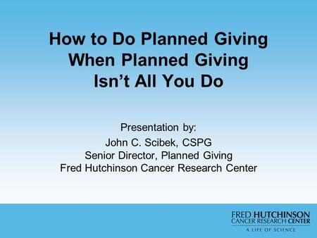 Presentation by: John C. Scibek, CSPG Senior Director, Planned Giving Fred Hutchinson Cancer Research Center How to Do Planned Giving When Planned Giving.