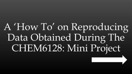 A ‘How To’ on Reproducing Data Obtained During The CHEM6128: Mini Project.