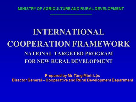 INTERNATIONAL COOPERATION FRAMEWORK NATIONAL TARGETED PROGRAM FOR NEW RURAL DEVELOPMENT MINISTRY OF AGRICULTURE AND RURAL DEVELOPMENT Prepared by Mr.Tăng.