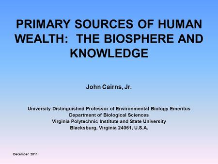PRIMARY SOURCES OF HUMAN WEALTH: THE BIOSPHERE AND KNOWLEDGE John Cairns, Jr. University Distinguished Professor of Environmental Biology Emeritus Department.
