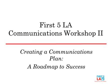 First 5 LA Communications Workshop II Creating a Communications Plan: A Roadmap to Success.