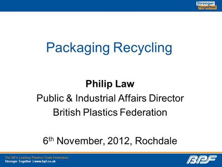 The UK’s Leading Plastics Trade Federation Stronger Together | www.bpf.co.uk Packaging Recycling Philip Law Public & Industrial Affairs Director British.