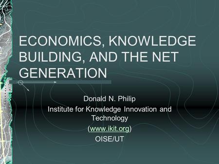 ECONOMICS, KNOWLEDGE BUILDING, AND THE NET GENERATION Donald N. Philip Institute for Knowledge Innovation and Technology (www.ikit.org)www.ikit.org OISE/UT.