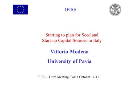 IFISE Starting to plan for Seed and Start-up Capital Sources in Italy Vittorio Modena University of Pavia IFISE - Third Meeting, Pavia October 14-17.