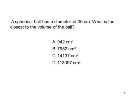 1 A spherical ball has a diameter of 30 cm. What is the closest to the volume of the ball? A.942 cm 3 B.7952 cm 3 C.14137 cm 3 D.113097 cm 3.