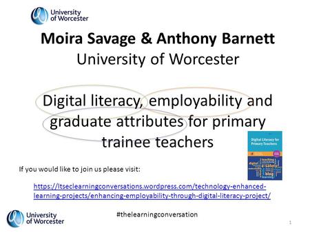Moira Savage & Anthony Barnett University of Worcester Digital literacy, employability and graduate attributes for primary trainee teachers https://ltseclearningconversations.wordpress.com/technology-enhanced-