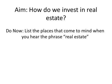Aim: How do we invest in real estate? Do Now: List the places that come to mind when you hear the phrase “real estate”