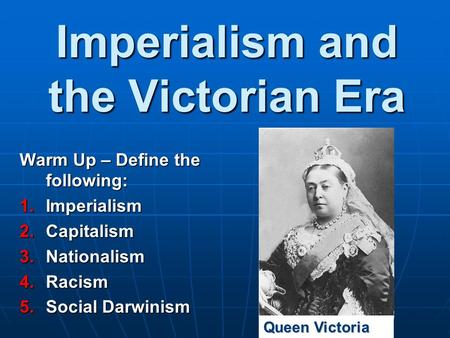 Imperialism and the Victorian Era Warm Up – Define the following: 1.Imperialism 2.Capitalism 3.Nationalism 4.Racism 5.Social Darwinism Queen Victoria.