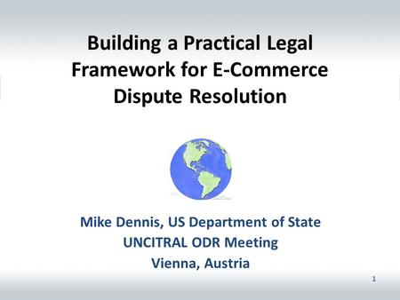 1 Building a Practical Legal Framework for E-Commerce Dispute Resolution Mike Dennis, US Department of State UNCITRAL ODR Meeting Vienna, Austria.