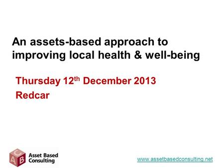 An assets-based approach to improving local health & well-being Thursday 12 th December 2013 Redcar www.assetbasedconsulting.net.