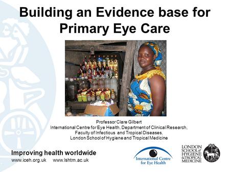 Building an Evidence base for Primary Eye Care Improving health worldwide www.iceh.org.uk www.lshtm.ac.uk Professor Clare Gilbert International Centre.