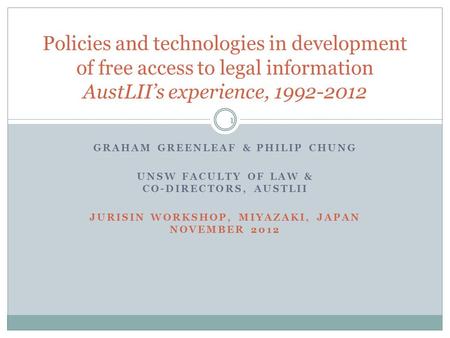 GRAHAM GREENLEAF & PHILIP CHUNG UNSW FACULTY OF LAW & CO-DIRECTORS, AUSTLII JURISIN WORKSHOP, MIYAZAKI, JAPAN NOVEMBER 2012 1 Policies and technologies.