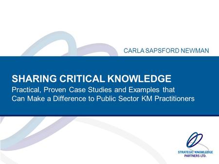 SHARING CRITICAL KNOWLEDGE Practical, Proven Case Studies and Examples that Can Make a Difference to Public Sector KM Practitioners CARLA SAPSFORD NEWMAN.