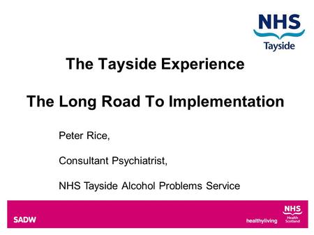 The Tayside Experience The Long Road To Implementation Peter Rice, Consultant Psychiatrist, NHS Tayside Alcohol Problems Service.