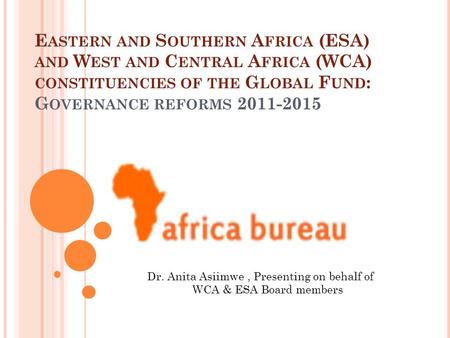 E ASTERN AND S OUTHERN A FRICA (ESA) AND W EST AND C ENTRAL A FRICA (WCA) CONSTITUENCIES OF THE G LOBAL F UND : G OVERNANCE REFORMS 2011-2015 Dr. Anita.