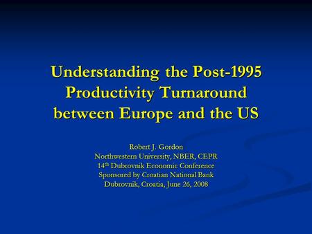 Understanding the Post-1995 Productivity Turnaround between Europe and the US Robert J. Gordon Northwestern University, NBER, CEPR 14 th Dubrovnik Economic.