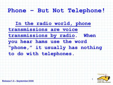 Release 1.0 – September 2006 1 Phone – But Not Telephone! In the radio world, phone transmissions are voice transmissions by radio. When you hear hams.