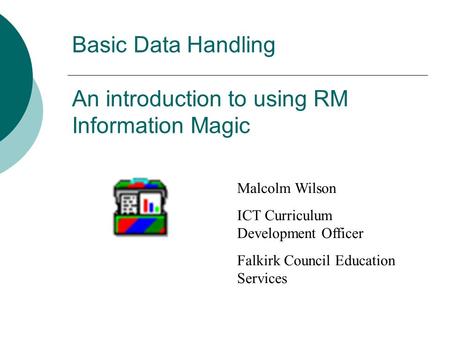 Basic Data Handling An introduction to using RM Information Magic Malcolm Wilson ICT Curriculum Development Officer Falkirk Council Education Services.
