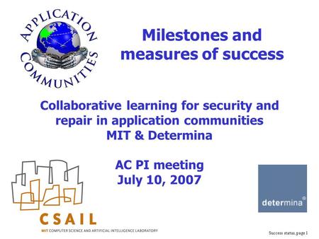 Success status, page 1 Collaborative learning for security and repair in application communities MIT & Determina AC PI meeting July 10, 2007 Milestones.
