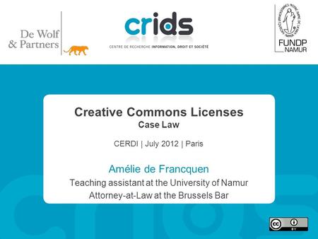 Creative Commons Licenses Case Law CERDI | July 2012 | Paris Amélie de Francquen Teaching assistant at the University of Namur Attorney-at-Law at the Brussels.