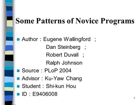 1 Some Patterns of Novice Programs Author ： Eugene Wallingford ； Dan Steinberg ； Robert Duvall ； Ralph Johnson Source ： PLoP 2004 Advisor ： Ku-Yaw Chang.