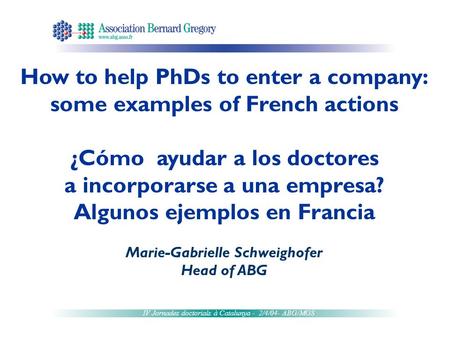 IV Jornades doctorials à Catalunya - 2/4/04- ABG/MGS How to help PhDs to enter a company: some examples of French actions ¿Cómo ayudar a los doctores a.