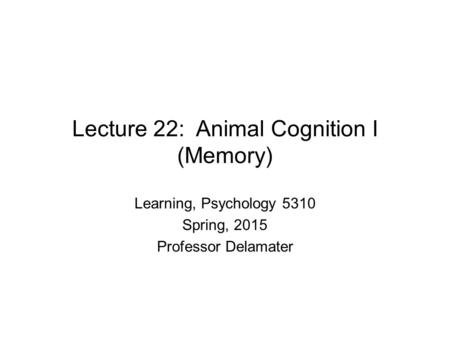 Lecture 22: Animal Cognition I (Memory) Learning, Psychology 5310 Spring, 2015 Professor Delamater.