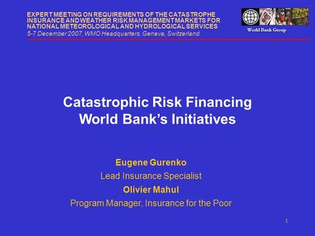 World Bank Group 1 Catastrophic Risk Financing World Bank’s Initiatives EXPERT MEETING ON REQUIREMENTS OF THE CATASTROPHE INSURANCE AND WEATHER RISK MANAGEMENT.