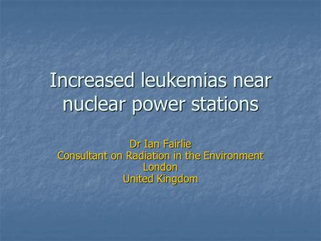 Increased leukemias near nuclear power stations Dr Ian Fairlie Consultant on Radiation in the Environment London United Kingdom.