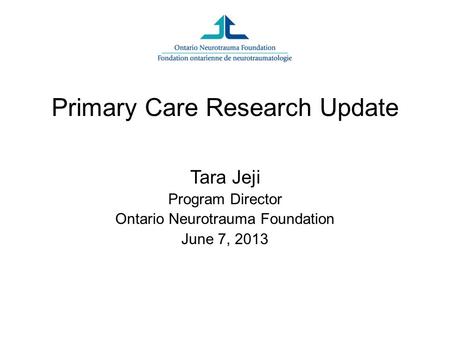 Primary Care Research Update Tara Jeji Program Director Ontario Neurotrauma Foundation June 7, 2013.