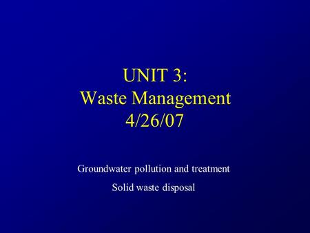 UNIT 3: Waste Management 4/26/07 Groundwater pollution and treatment Solid waste disposal.