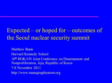 Expected – or hoped for – outcomes of the Seoul nuclear security summit Matthew Bunn Harvard Kennedy School 10 th ROK-UN Joint Conference on Disarmament.