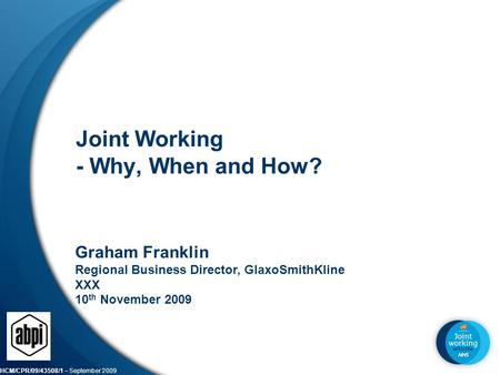 HCM/CPR/09/43508/1 – September 2009 1 Joint Working - Why, When and How? Graham Franklin Regional Business Director, GlaxoSmithKline XXX 10 th November.
