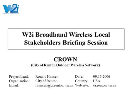 W2i Broadband Wireless Local Stakeholders Briefing Session CROWN (City of Renton Outdoor Wireless Network) Project Lead:Ronald HansenDate: 09.13.2006 Organization:City.