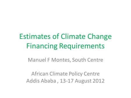 Estimates of Climate Change Financing Requirements Manuel F Montes, South Centre African Climate Policy Centre Addis Ababa, 13-17 August 2012.