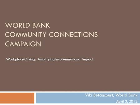 WORLD BANK COMMUNITY CONNECTIONS CAMPAIGN Viki Betancourt, World Bank April 3, 2012 Workplace Giving: Amplifying Involvement and Impact.