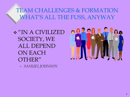 1 TEAM CHALLENGES & FORMATION WHAT’S ALL THE FUSS, ANYWAY v “IN A CIVILIZED SOCIETY, WE ALL DEPEND ON EACH OTHER” – SAMUEL JOHNSON.