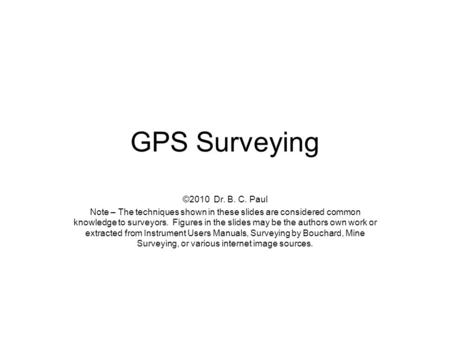 GPS Surveying ©2010 Dr. B. C. Paul Note – The techniques shown in these slides are considered common knowledge to surveyors. Figures in the slides may.
