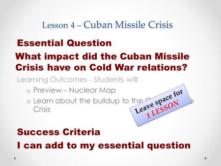 Lesson 4 – Cuban Missile Crisis Essential Question What impact did the Cuban Missile Crisis have on Cold War relations? Learning Outcomes - Students will: