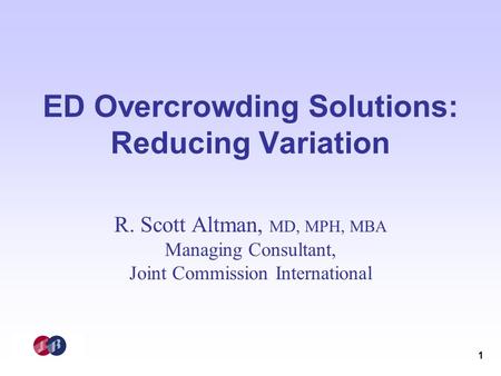 1 ED Overcrowding Solutions: Reducing Variation R. Scott Altman, MD, MPH, MBA Managing Consultant, Joint Commission International.