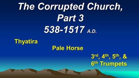 The Corrupted Church, Part 3 538-1517 A.D. Thyatira Pale Horse 3 rd, 4 th, 5 th, & 6 th Trumpets.