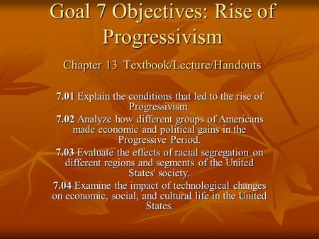 Goal 7 Objectives: Rise of Progressivism Chapter 13 Textbook/Lecture/Handouts 7.01 Explain the conditions that led to the rise of Progressivism. 7.02 Analyze.