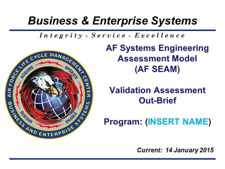 I n t e g r i t y - S e r v i c e - E x c e l l e n c e Business & Enterprise Systems AF Systems Engineering Assessment Model (AF SEAM) Validation Assessment.
